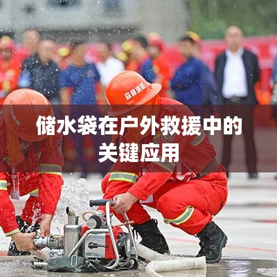 戶外救援必備神器，儲(chǔ)水袋的關(guān)鍵應(yīng)用