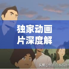 獨家動畫片深度解析，背后的意義與價值探索