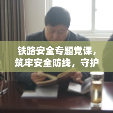 鐵路安全專題黨課，筑牢安全防線，守護鐵路生命線