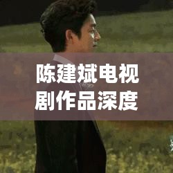 陳建斌電視劇作品深度解析與百度觀察，探尋熒屏魅力之源